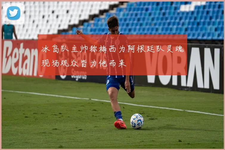 冰岛队主帅称梅西为阿根廷队灵魂现场观众皆为他而来