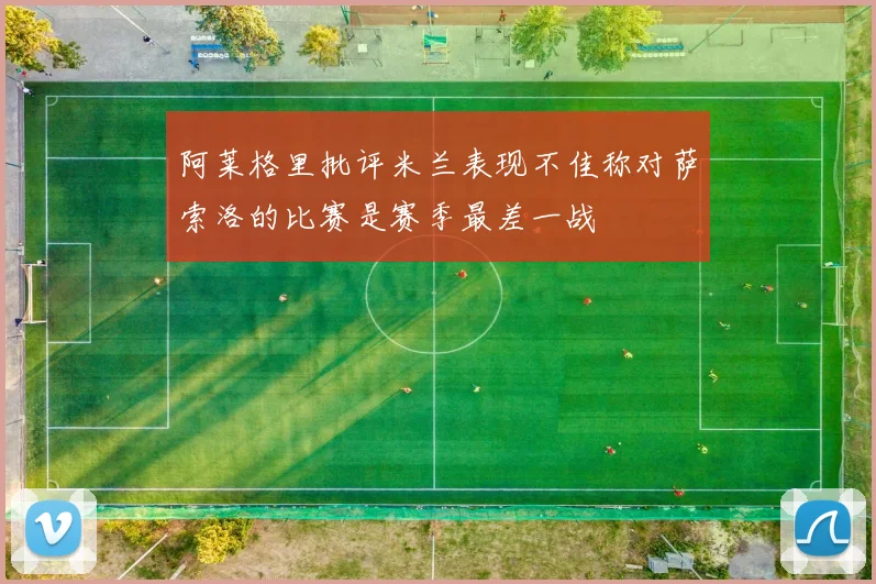 阿莱格里批评米兰表现不佳称对萨索洛的比赛是赛季最差一战