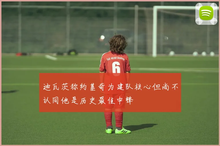 迪瓦茨称约基奇为建队核心但尚不认同他是历史最佳中锋