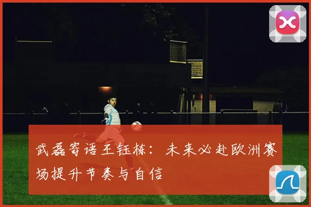 武磊寄语王钰栋：未来必赴欧洲赛场提升节奏与自信