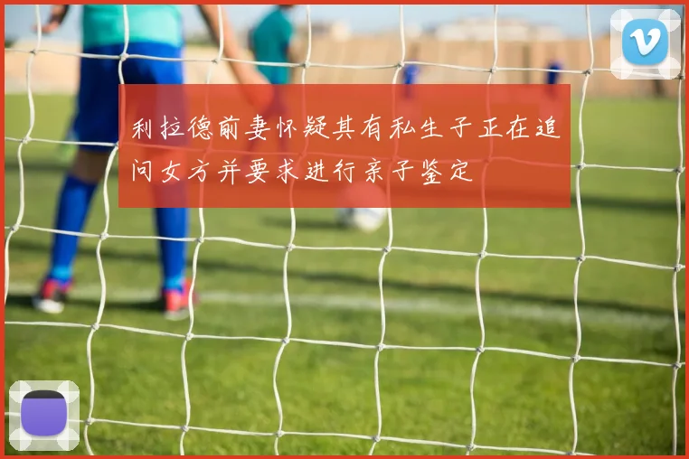 利拉德前妻怀疑其有私生子正在追问女方并要求进行亲子鉴定