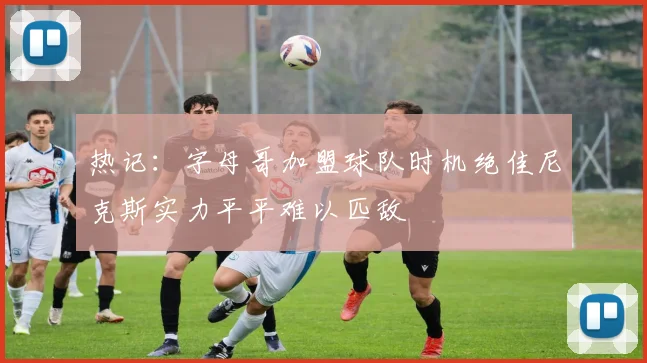 热记：字母哥加盟球队时机绝佳尼克斯实力平平难以匹敌