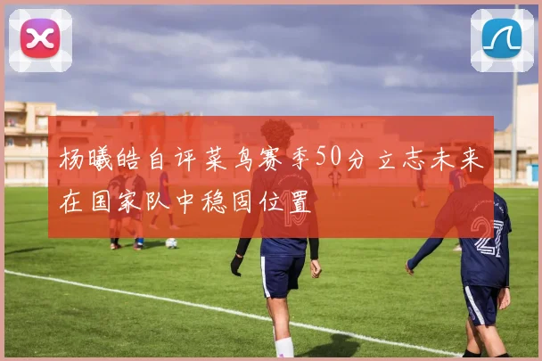 杨曦皓自评菜鸟赛季50分立志未来在国家队中稳固位置