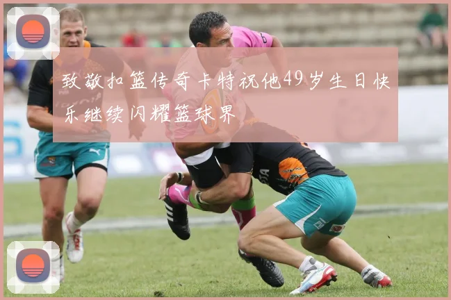 致敬扣篮传奇卡特祝他49岁生日快乐继续闪耀篮球界