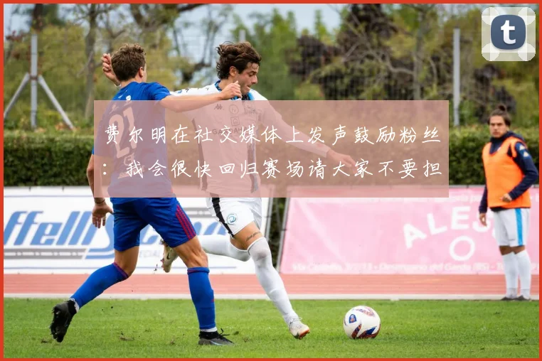 费尔明在社交媒体上发声鼓励粉丝：我会很快回归赛场请大家不要担心