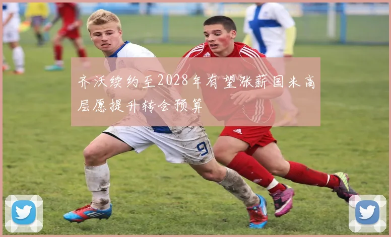 齐沃续约至2028年有望涨薪国米高层愿提升转会预算