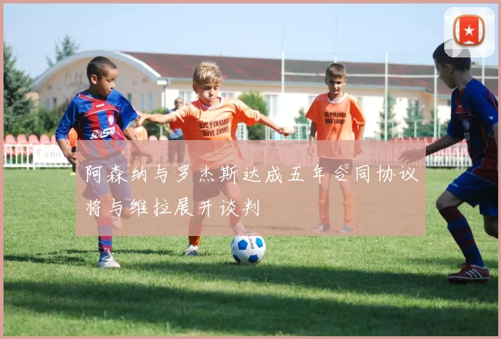 阿森纳与罗杰斯达成五年合同协议将与维拉展开谈判
