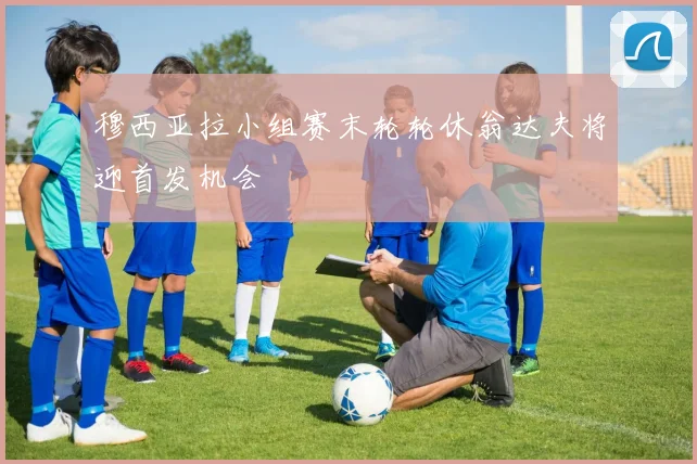 穆西亚拉小组赛末轮轮休翁达夫将迎首发机会