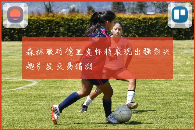 森林狼对德里克怀特表现出强烈兴趣引发交易猜测