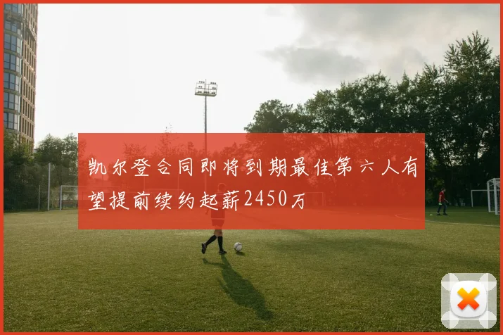凯尔登合同即将到期最佳第六人有望提前续约起薪2450万