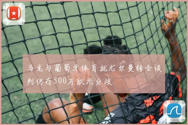马竞与葡萄牙体育就尤尔曼转会谈判仍存500万欧元分歧