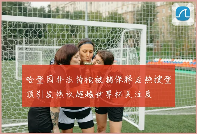 哈登因非法持枪被捕保释后热搜登顶引发热议超越世界杯关注度