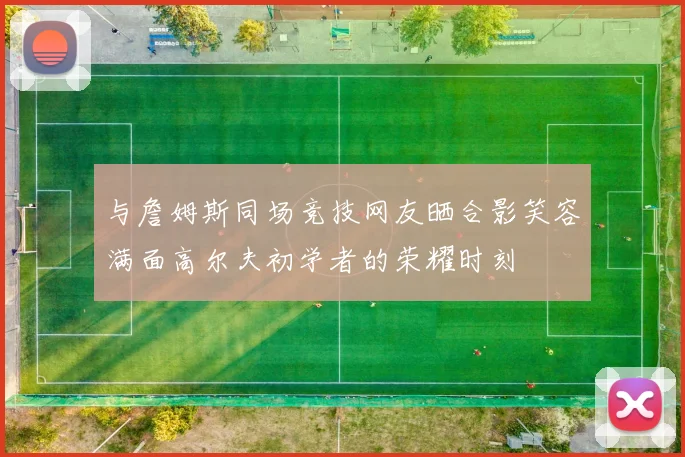 与詹姆斯同场竞技网友晒合影笑容满面高尔夫初学者的荣耀时刻