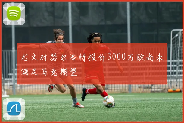 尤文对瑟尔洛特报价3000万欧尚未满足马竞期望
