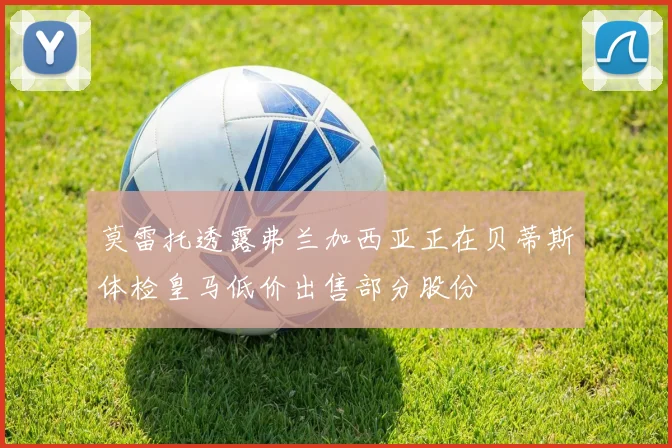 莫雷托透露弗兰加西亚正在贝蒂斯体检皇马低价出售部分股份