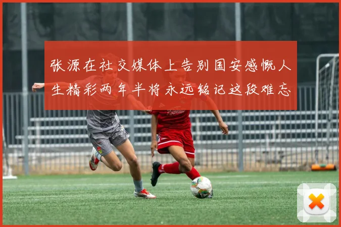 张源在社交媒体上告别国安感慨人生精彩两年半将永远铭记这段难忘故事