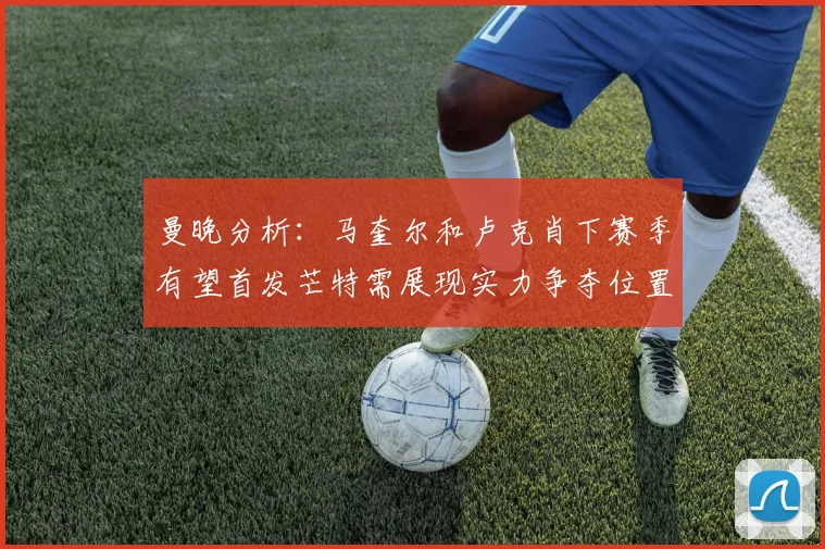 曼晚分析：马奎尔和卢克肖下赛季有望首发芒特需展现实力争夺位置
