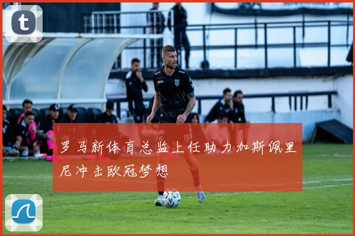 罗马新体育总监上任助力加斯佩里尼冲击欧冠梦想