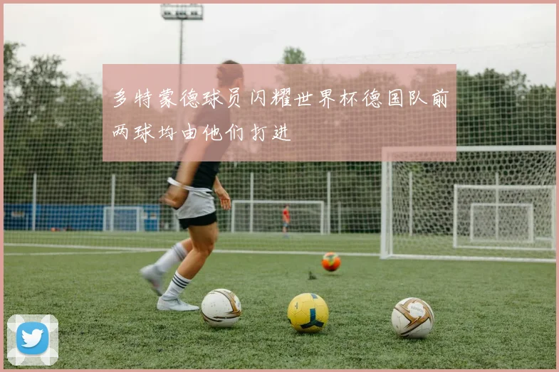 多特蒙德球员闪耀世界杯德国队前两球均由他们打进