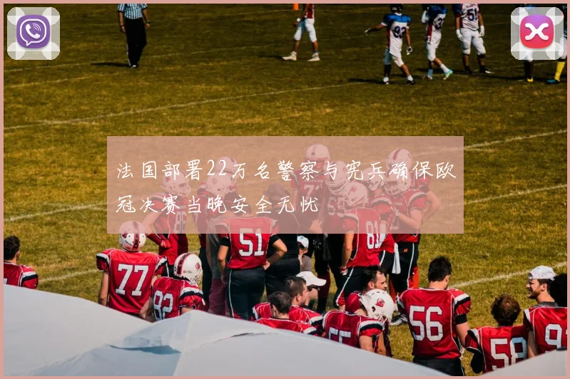 法国部署22万名警察与宪兵确保欧冠决赛当晚安全无忧